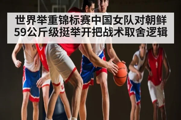世界举重锦标赛中国女队对朝鲜59公斤级挺举开把战术取舍逻辑
