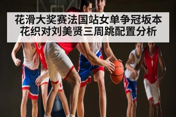 花滑大奖赛法国站女单争冠坂本花织对刘美贤三周跳配置分析