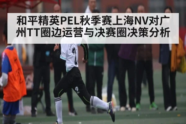 和平精英PEL秋季赛上海NV对广州TT圈边运营与决赛圈决策分析